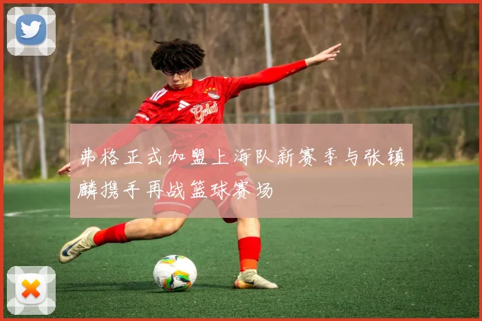 弗格正式加盟上海队新赛季与张镇麟携手再战篮球赛场