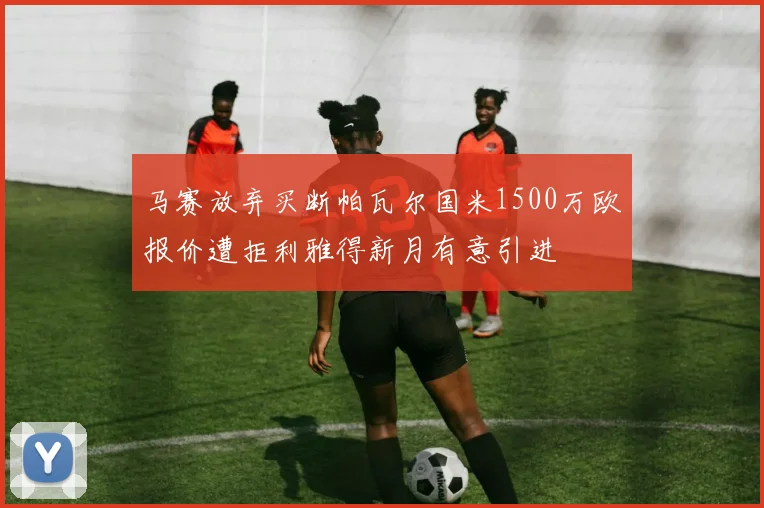 马赛放弃买断帕瓦尔国米1500万欧报价遭拒利雅得新月有意引进