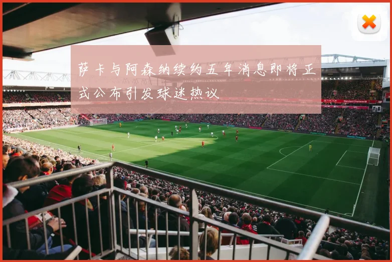 萨卡与阿森纳续约五年消息即将正式公布引发球迷热议