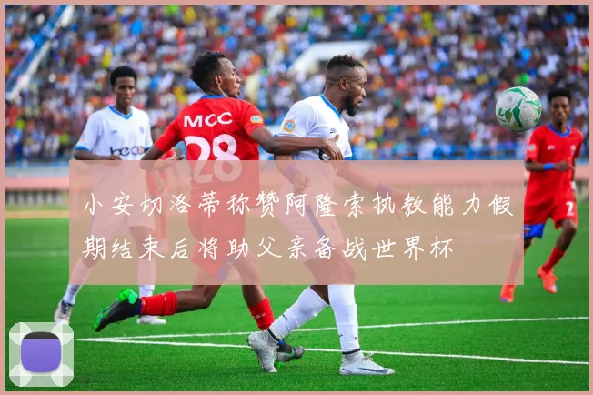 小安切洛蒂称赞阿隆索执教能力假期结束后将助父亲备战世界杯