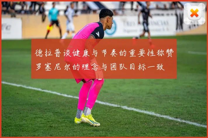 德拉普谈健康与节奏的重要性称赞罗塞尼尔的理念与团队目标一致