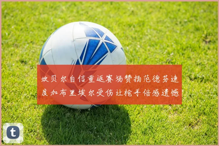 坎贝尔自信重返赛场赞扬范德芬速度加布里埃尔受伤让枪手倍感遗憾