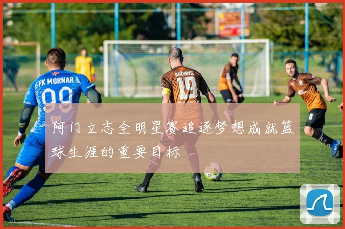 阿门立志全明星赛追逐梦想成就篮球生涯的重要目标