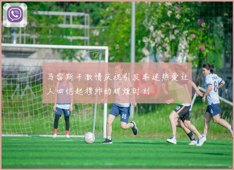 马雷斯卡激情庆祝引发车迷热爱让人回忆起穆帅的辉煌时刻