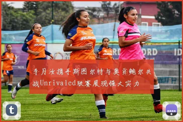 李月汝携手斯图尔特与奥贡鲍尔共战Unrivaled联赛展现强大实力