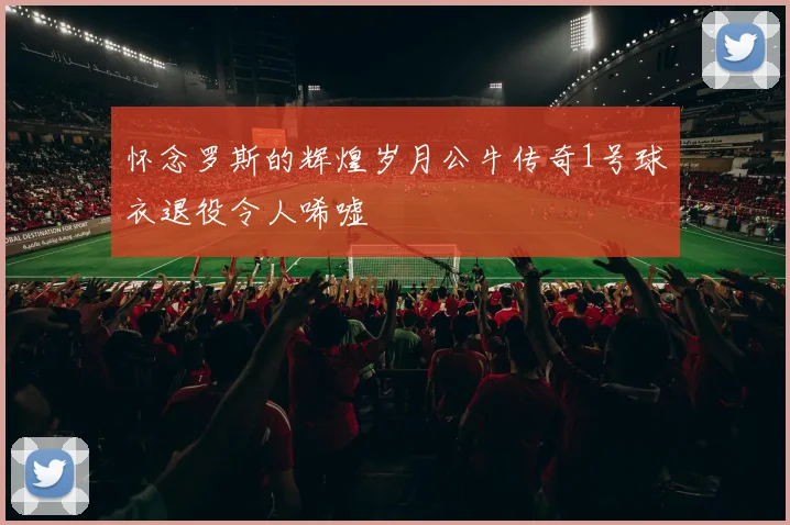 怀念罗斯的辉煌岁月公牛传奇1号球衣退役令人唏嘘