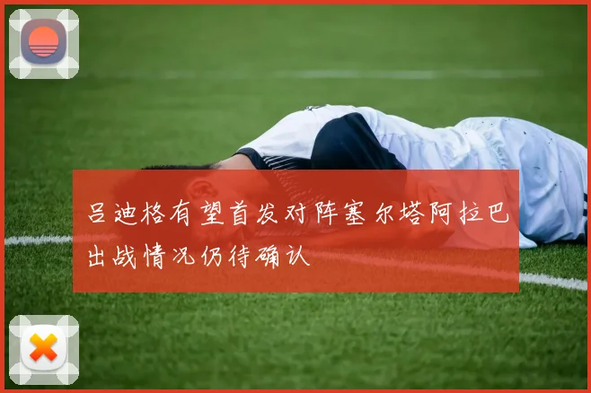 吕迪格有望首发对阵塞尔塔阿拉巴出战情况仍待确认