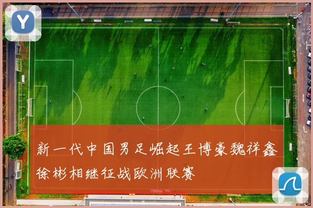 新一代中国男足崛起王博豪魏祥鑫徐彬相继征战欧洲联赛