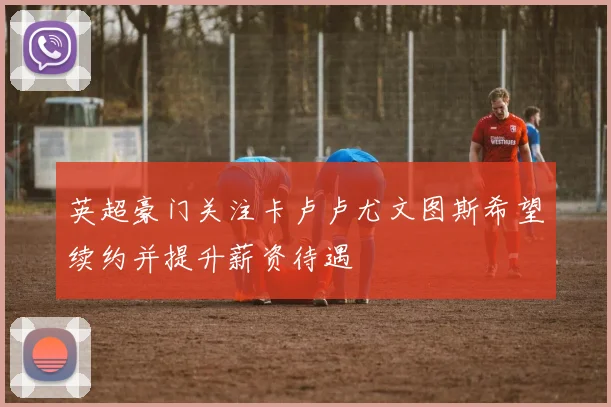 英超豪门关注卡卢卢尤文图斯希望续约并提升薪资待遇