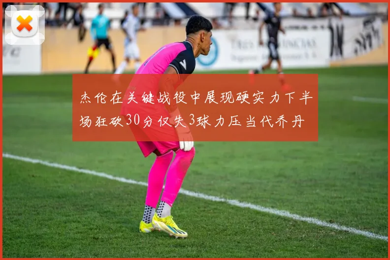 杰伦在关键战役中展现硬实力下半场狂砍30分仅失3球力压当代乔丹