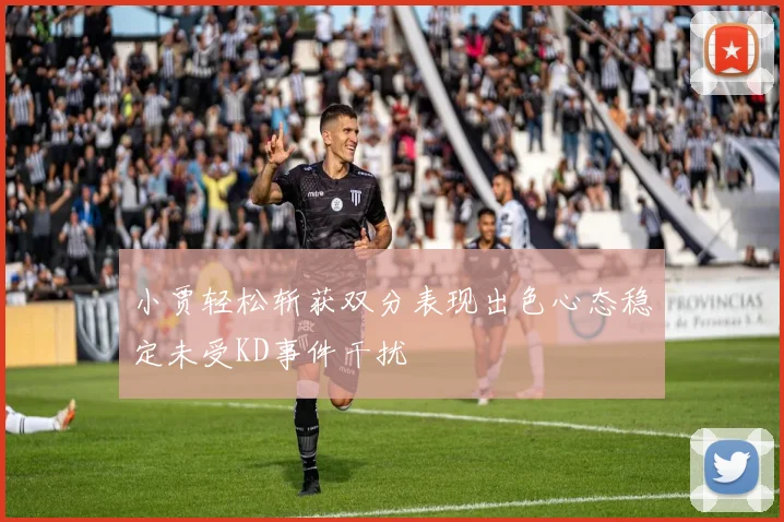 小贾轻松斩获双分表现出色心态稳定未受KD事件干扰