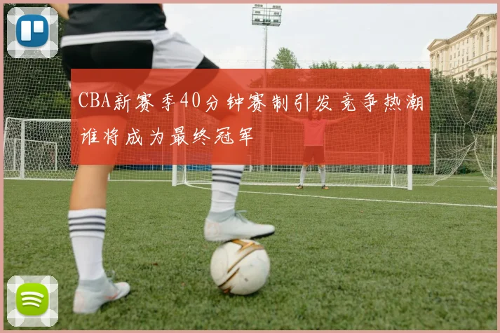 CBA新赛季40分钟赛制引发竞争热潮谁将成为最终冠军