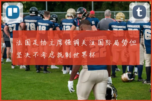 法国足协主席强调关注国际局势但坚决不考虑抵制世界杯