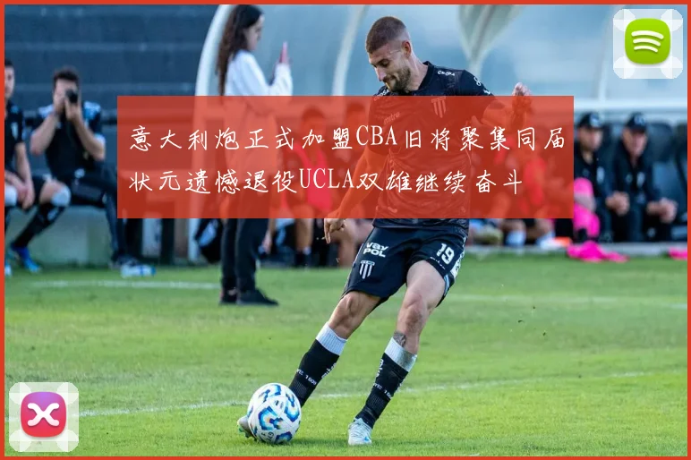 意大利炮正式加盟CBA旧将聚集同届状元遗憾退役UCLA双雄继续奋斗